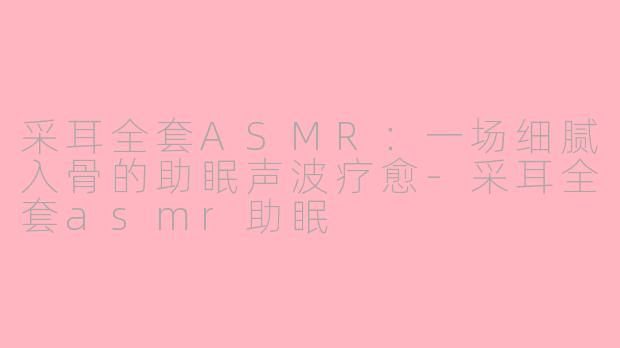 采耳全套ASMR:一场细腻入骨的助眠声波疗愈-采耳全套asmr助眠