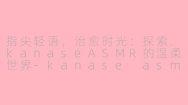 指尖轻语，治愈时光：探索.kanaseASMR的温柔世界-kanase asmr