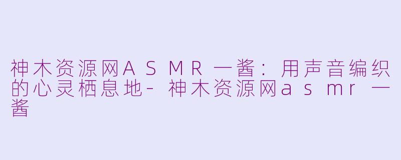 神木资源网ASMR一酱:用声音编织的心灵栖息地-神木资源网asmr一酱