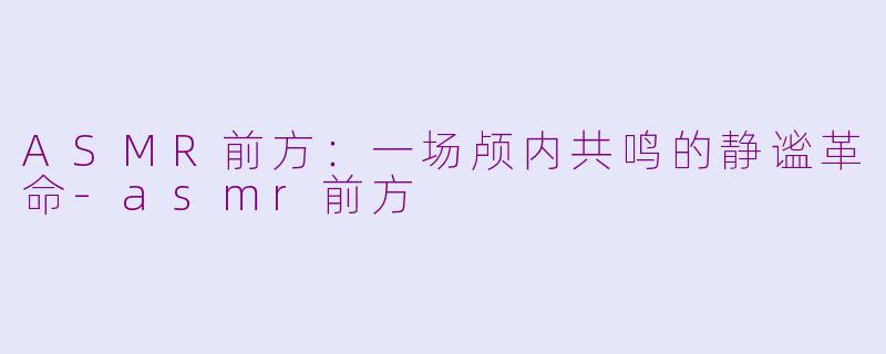 ASMR前方：一场颅内共鸣的静谧革命-asmr前方