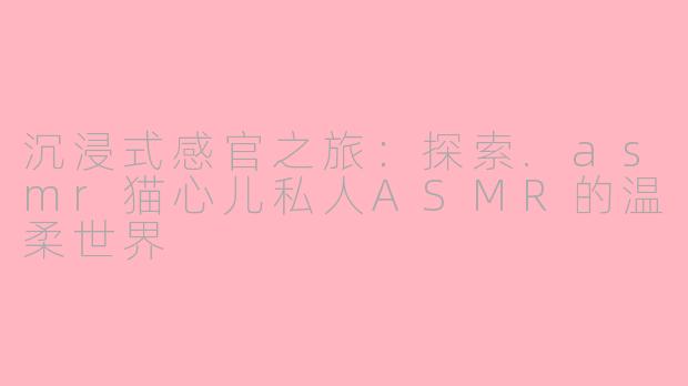 沉浸式感官之旅：探索.asmr猫心儿私人ASMR的温柔世界