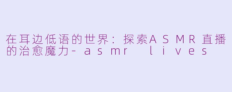 在耳边低语的世界:探索ASMR直播的治愈魔力-asmr lives