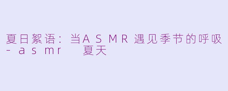 夏日絮语:当ASMR遇见季节的呼吸-asmr 夏天