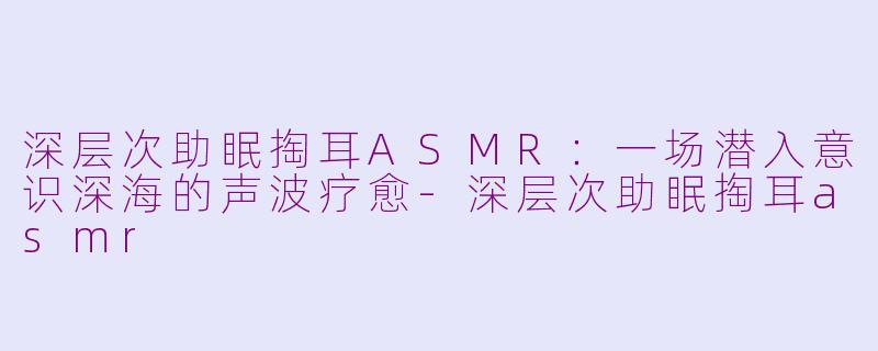 深层次助眠掏耳ASMR:一场潜入意识深海的声波疗愈-深层次助眠掏耳asmr