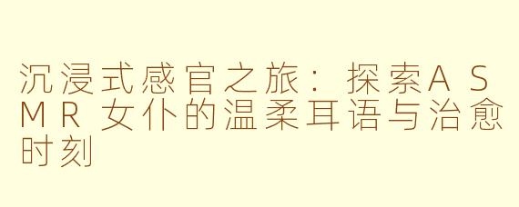 沉浸式感官之旅：探索ASMR女仆的温柔耳语与治愈时刻