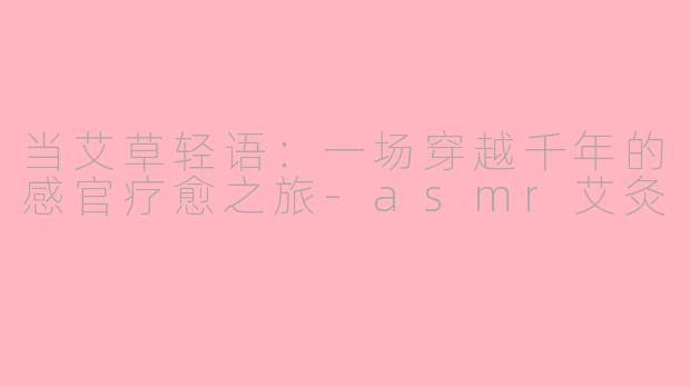 当艾草轻语:一场穿越千年的感官疗愈之旅-asmr艾灸