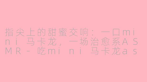 指尖上的甜蜜交响：一口mini马卡龙，一场治愈系ASMR-吃mini马卡龙asmr