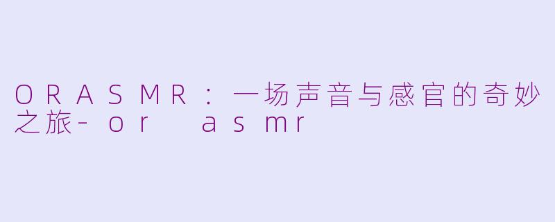 ORASMR:一场声音与感官的奇妙之旅-or asmr