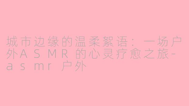 城市边缘的温柔絮语：一场户外ASMR的心灵疗愈之旅-asmr户外