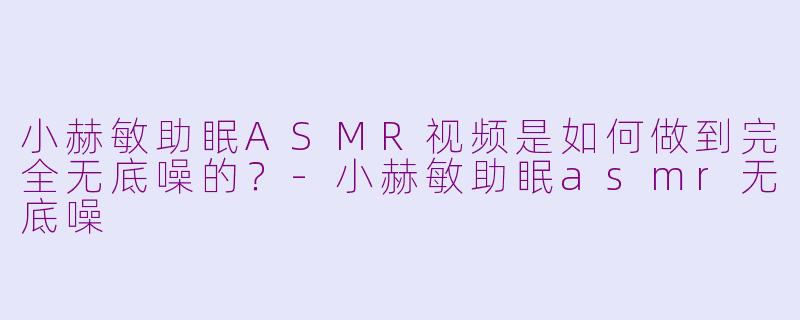 小赫敏助眠ASMR视频是如何做到完全无底噪的？-小赫敏助眠asmr无底噪