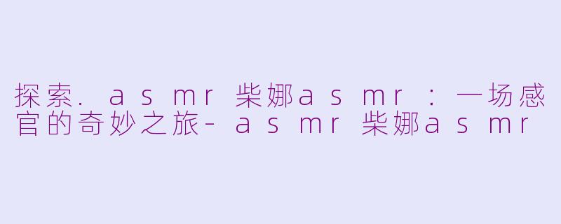 探索.asmr柴娜asmr：一场感官的奇妙之旅-asmr柴娜asmr