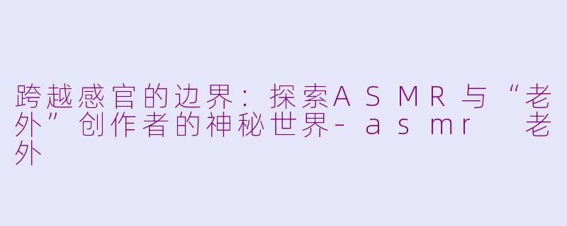 跨越感官的边界:探索ASMR与“老外”创作者的神秘世界-asmr 老外