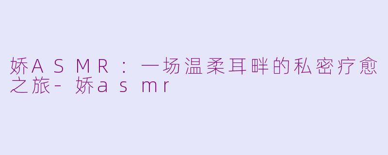 娇ASMR：一场温柔耳畔的私密疗愈之旅-娇asmr