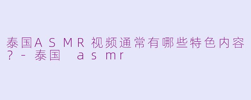 泰国ASMR视频通常有哪些特色内容？-泰国 asmr