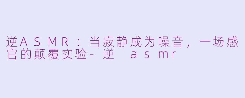 逆ASMR：当寂静成为噪音，一场感官的颠覆实验-逆 asmr