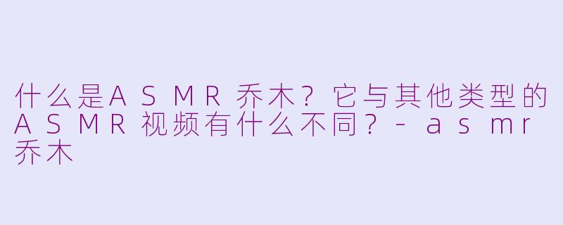 什么是ASMR乔木？它与其他类型的ASMR视频有什么不同？-asmr乔木