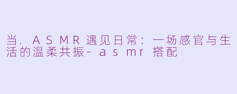 当.ASMR遇见日常:一场感官与生活的温柔共振-asmr搭配