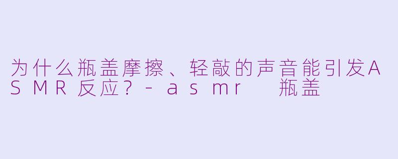 为什么瓶盖摩擦、轻敲的声音能引发ASMR反应?-asmr 瓶盖