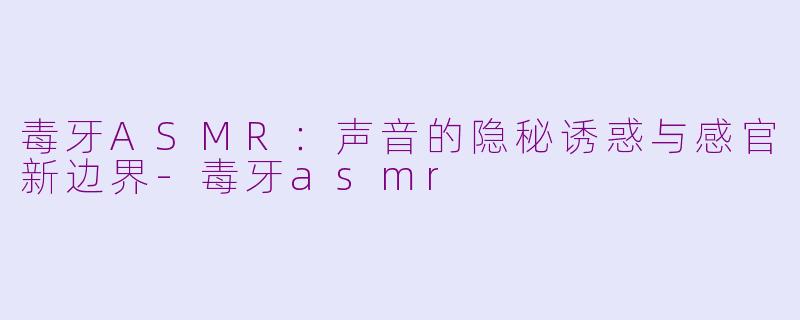 毒牙ASMR：声音的隐秘诱惑与感官新边界-毒牙asmr