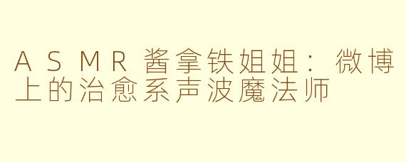 ASMR酱拿铁姐姐：微博上的治愈系声波魔法师