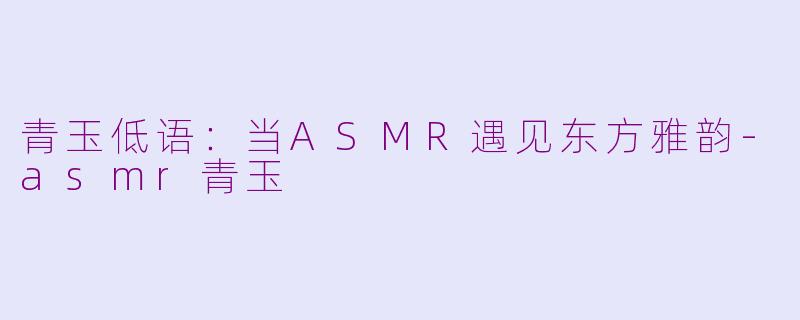 青玉低语:当ASMR遇见东方雅韵-asmr青玉