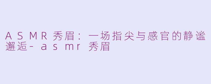 ASMR秀眉：一场指尖与感官的静谧邂逅-asmr秀眉