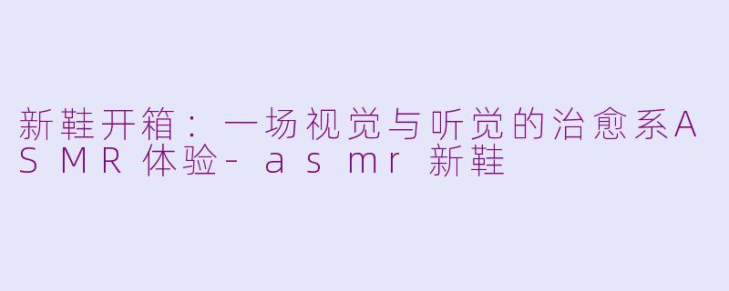 新鞋开箱:一场视觉与听觉的治愈系ASMR体验-asmr新鞋