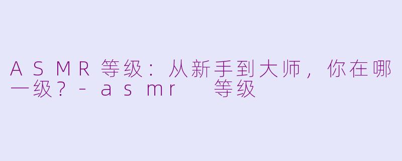 ASMR等级:从新手到大师,你在哪一级?-asmr 等级