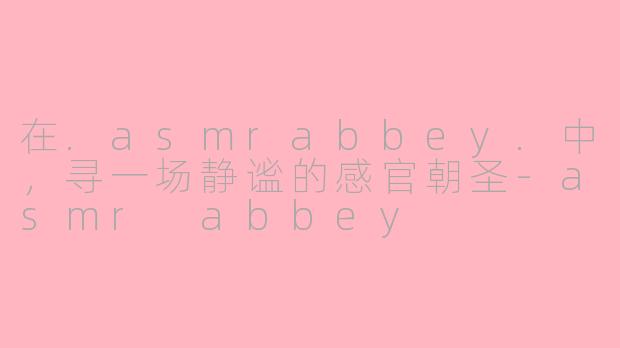 在.asmrabbey.中,寻一场静谧的感官朝圣-asmr abbey