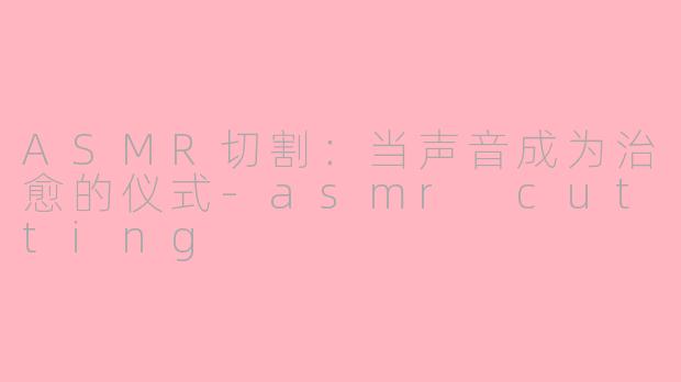 ASMR切割:当声音成为治愈的仪式-asmr cutting
