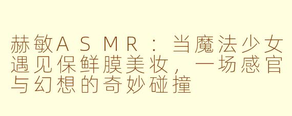 赫敏ASMR:当魔法少女遇见保鲜膜美妆,一场感官与幻想的奇妙碰撞