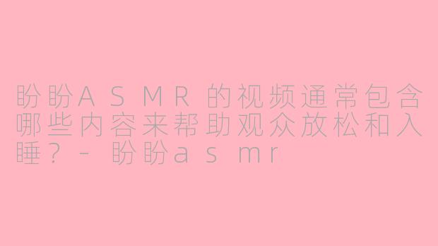 盼盼ASMR的视频通常包含哪些内容来帮助观众放松和入睡？-盼盼asmr