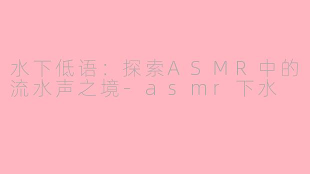水下低语：探索ASMR中的流水声之境-asmr下水