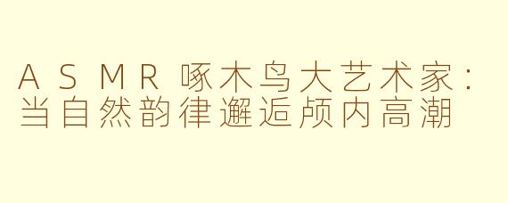 ASMR啄木鸟大艺术家：当自然韵律邂逅颅内高潮