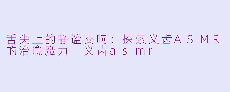 舌尖上的静谧交响:探索义齿ASMR的治愈魔力-义齿asmr