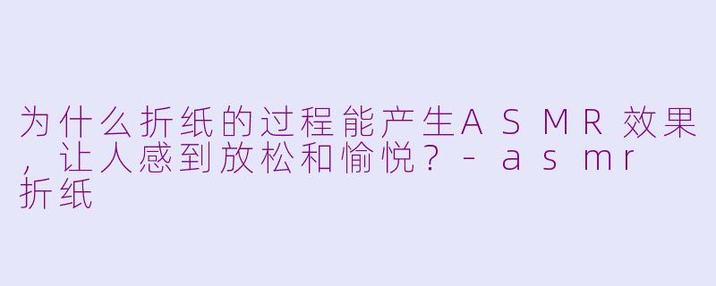 为什么折纸的过程能产生ASMR效果，让人感到放松和愉悦？-asmr 折纸