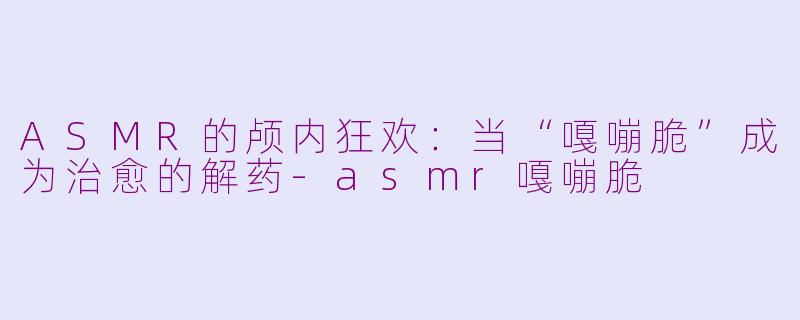 ASMR的颅内狂欢:当“嘎嘣脆”成为治愈的解药-asmr嘎嘣脆