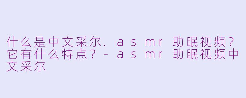 什么是中文采尔.asmr助眠视频?它有什么特点?-asmr助眠视频中文采尔