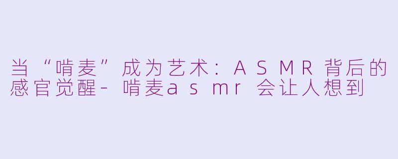 当“啃麦”成为艺术:ASMR背后的感官觉醒-啃麦asmr会让人想到