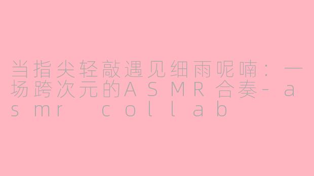 当指尖轻敲遇见细雨呢喃:一场跨次元的ASMR合奏-asmr collab
