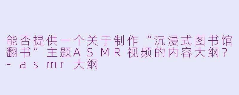 能否提供一个关于制作“沉浸式图书馆翻书”主题ASMR视频的内容大纲?-asmr大纲