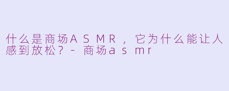 什么是商场ASMR,它为什么能让人感到放松?-商场asmr