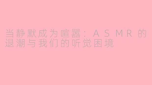 当静默成为喧嚣：ASMR的退潮与我们的听觉困境