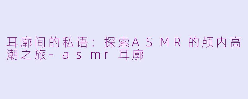 耳廓间的私语:探索ASMR的颅内高潮之旅-asmr耳廓