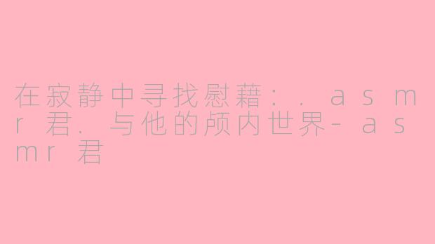 在寂静中寻找慰藉：.asmr君.与他的颅内世界-asmr君