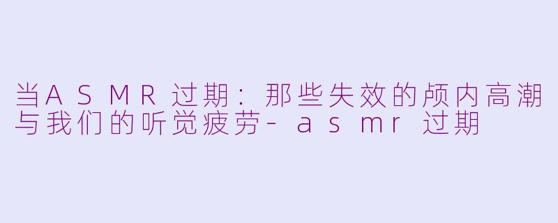 当ASMR过期:那些失效的颅内高潮与我们的听觉疲劳-asmr过期