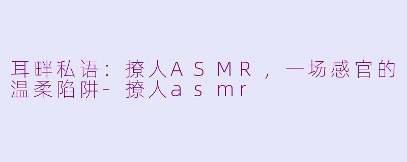 耳畔私语:撩人ASMR,一场感官的温柔陷阱-撩人asmr