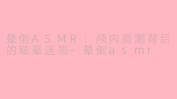 晕倒ASMR：颅内高潮背后的眩晕迷思-晕倒asmr