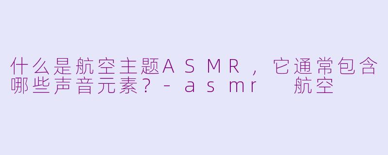 什么是航空主题ASMR，它通常包含哪些声音元素？-asmr 航空