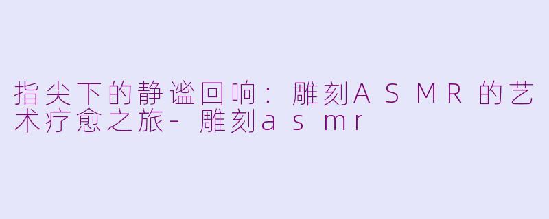 指尖下的静谧回响:雕刻ASMR的艺术疗愈之旅-雕刻asmr